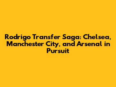 Rodrigo Transfer Saga: Chelsea, Manchester City, and Arsenal in Pursuit