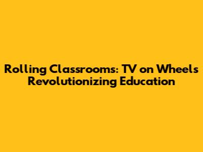 Rolling Classrooms: TV on Wheels Revolutionizing Education