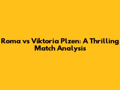 Roma vs Viktoria Plzen: A Thrilling Match Analysis