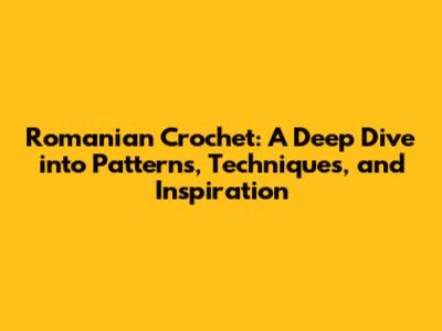Romanian Crochet: A Deep Dive into Patterns, Techniques, and Inspiration