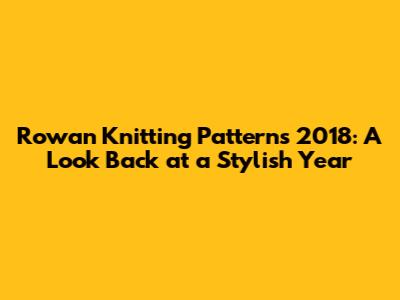 Rowan Knitting Patterns 2018: A Look Back at a Stylish Year