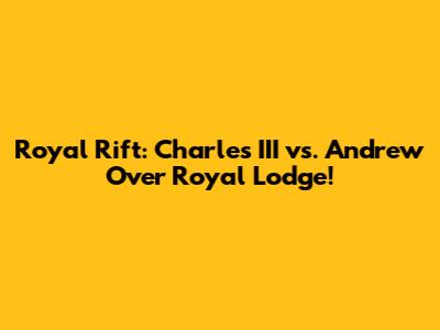 Royal Rift: Charles III vs. Andrew Over Royal Lodge!