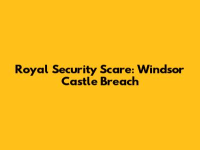 Royal Security Scare: Windsor Castle Breach