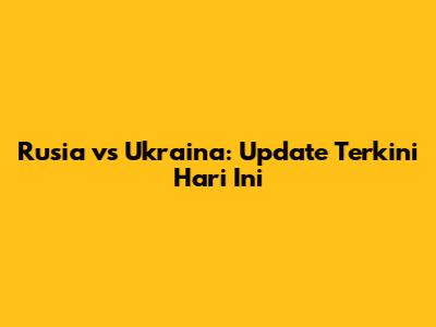 Rusia vs Ukraina: Update Terkini Hari Ini