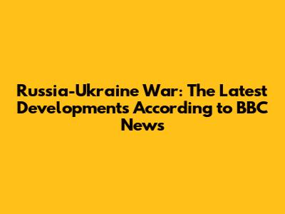 Russia-Ukraine War: The Latest Developments According to BBC News