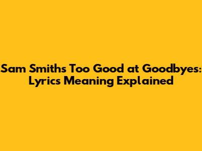 Sam Smith's 'Too Good at Goodbyes': Lyrics Meaning Explained