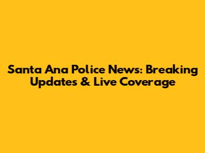 Santa Ana Police News: Breaking Updates & Live Coverage