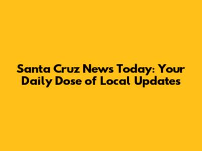 Santa Cruz News Today: Your Daily Dose of Local Updates