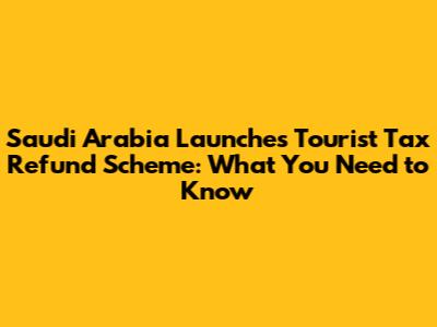 Saudi Arabia Launches Tourist Tax Refund Scheme: What You Need to Know