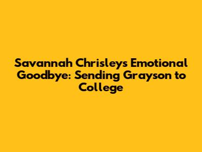 Savannah Chrisley's Emotional Goodbye: Sending Grayson to College