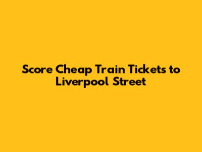 Score Cheap Train Tickets to Liverpool Street