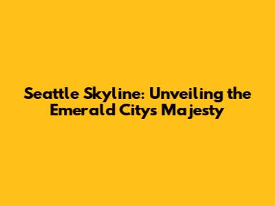 Seattle Skyline: Unveiling the Emerald City's Majesty