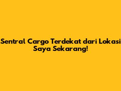 Sentral Cargo Terdekat dari Lokasi Saya Sekarang!