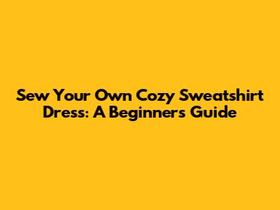Sew Your Own Cozy Sweatshirt Dress: A Beginner's Guide