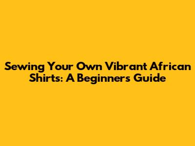 Sewing Your Own Vibrant African Shirts: A Beginner's Guide