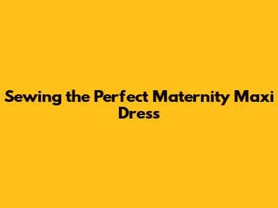 Sewing the Perfect Maternity Maxi Dress