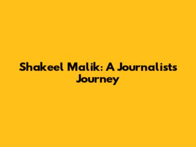 Shakeel Malik: A Journalist's Journey