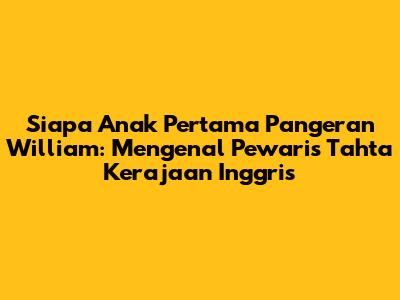 Siapa Anak Pertama Pangeran William: Mengenal Pewaris Tahta Kerajaan Inggris