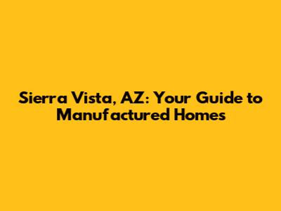Sierra Vista, AZ: Your Guide to Manufactured Homes