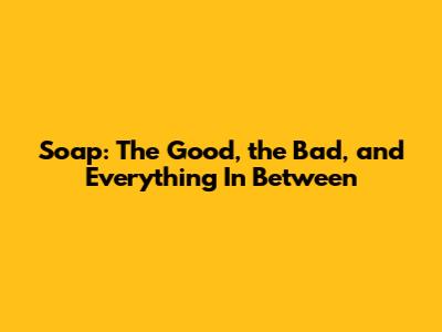Soap: The Good, the Bad, and Everything In Between
