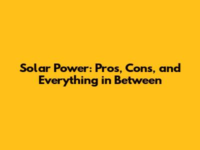 Solar Power: Pros, Cons, and Everything in Between