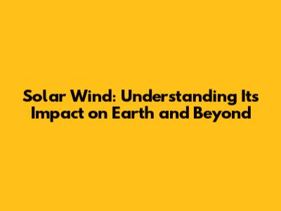 Solar Wind: Understanding Its Impact on Earth and Beyond