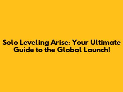 Solo Leveling Arise: Your Ultimate Guide to the Global Launch!