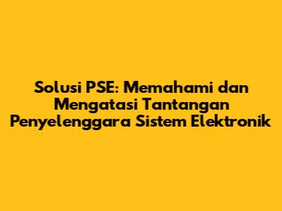 Solusi PSE: Memahami dan Mengatasi Tantangan Penyelenggara Sistem Elektronik