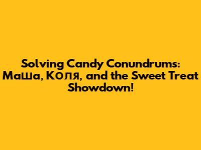 Solving Candy Conundrums: Маша, Коля, and the Sweet Treat Showdown!
