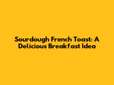 Sourdough French Toast: A Delicious Breakfast Idea