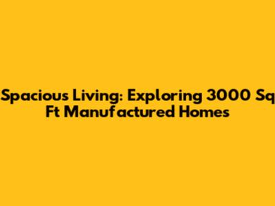 Spacious Living: Exploring 3000 Sq Ft Manufactured Homes