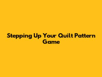 Stepping Up Your Quilt Pattern Game