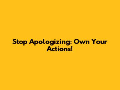 Stop Apologizing: Own Your Actions!