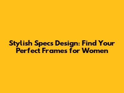 Stylish Specs Design: Find Your Perfect Frames for Women