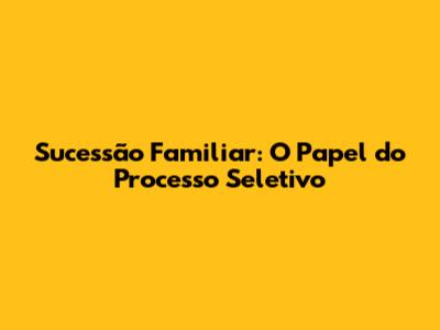 Sucessão Familiar: O Papel do Processo Seletivo