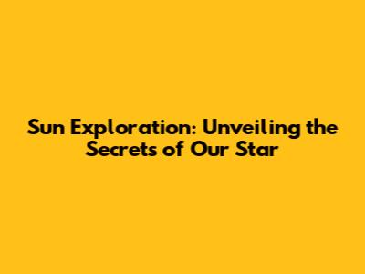 Sun Exploration: Unveiling the Secrets of Our Star