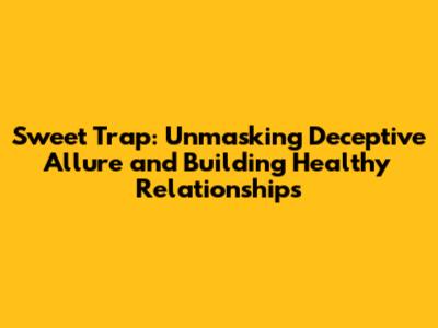 Sweet Trap: Unmasking Deceptive Allure and Building Healthy Relationships