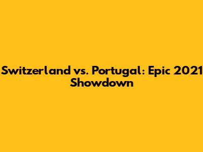 Switzerland vs. Portugal: Epic 2021 Showdown