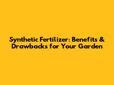 Synthetic Fertilizer: Benefits & Drawbacks for Your Garden