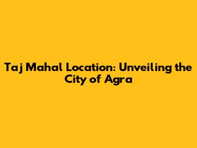 Taj Mahal Location: Unveiling the City of Agra