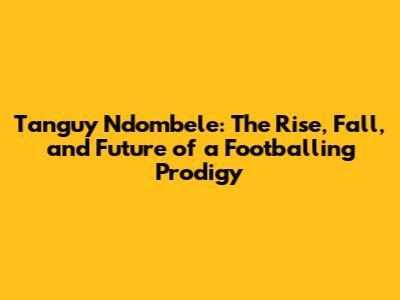 Tanguy Ndombele: The Rise, Fall, and Future of a Footballing Prodigy