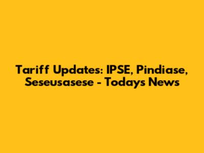 Tariff Updates: IPSE, Pindiase, Seseusasese - Today's News