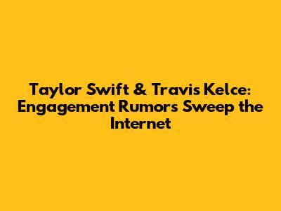 Taylor Swift & Travis Kelce: Engagement Rumors Sweep the Internet