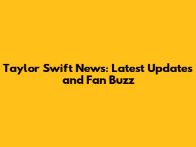 Taylor Swift News: Latest Updates and Fan Buzz