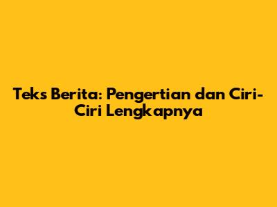 Teks Berita: Pengertian dan Ciri-Ciri Lengkapnya