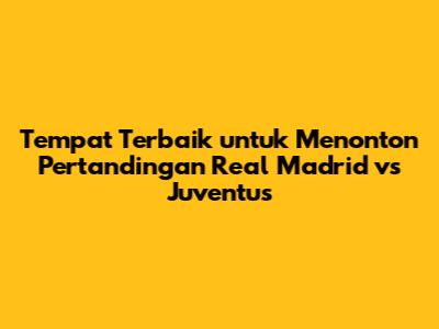 Tempat Terbaik untuk Menonton Pertandingan Real Madrid vs Juventus