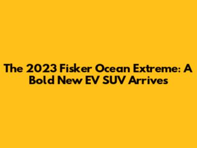 The 2023 Fisker Ocean Extreme: A Bold New EV SUV Arrives