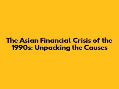 The Asian Financial Crisis of the 1990s: Unpacking the Causes