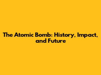 The Atomic Bomb: History, Impact, and Future