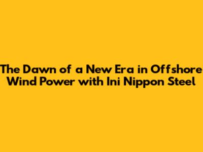 The Dawn of a New Era in Offshore Wind Power with Ini Nippon Steel